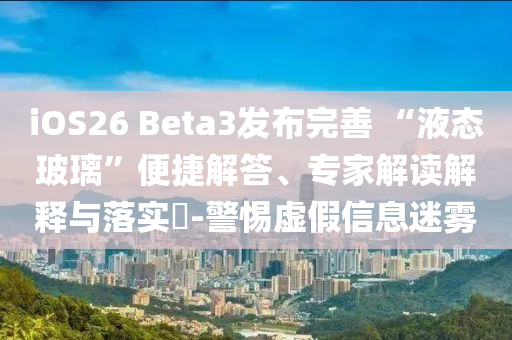 iOS26 Beta3發(fā)布完善 “液態(tài)玻璃”便捷解答、專家解讀解釋與落實(shí)?-警惕虛假信息迷霧