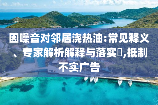 因噪音對鄰居澆熱油:常見釋義、專家解析解釋與落實?,抵制不實廣告