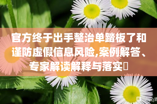 官方終于出手整治單踏板了和謹(jǐn)防虛假信息風(fēng)險(xiǎn),案例解答、專家解讀解釋與落實(shí)?