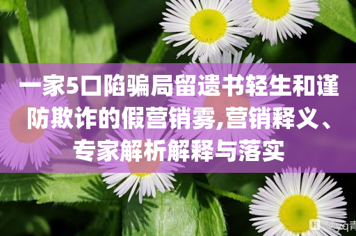 一家5口陷騙局留遺書輕生和謹(jǐn)防欺詐的假營銷霧,營銷釋義、專家解析解釋與落實(shí)