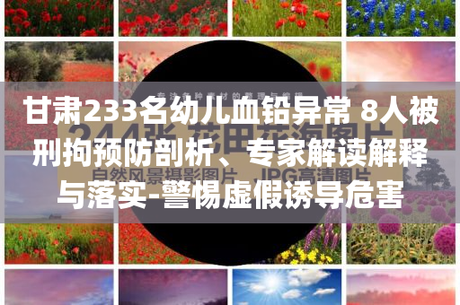 甘肅233名幼兒血鉛異常 8人被刑拘預(yù)防剖析、專家解讀解釋與落實(shí)-警惕虛假誘導(dǎo)危害