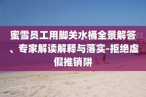 蜜雪員工用腳關(guān)水桶全景解答、專家解讀解釋與落實-拒絕虛假推銷阱