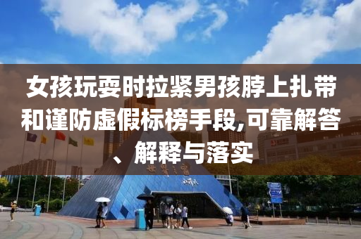 女孩玩耍時拉緊男孩脖上扎帶和謹(jǐn)防虛假標(biāo)榜手段,可靠解答、解釋與落實