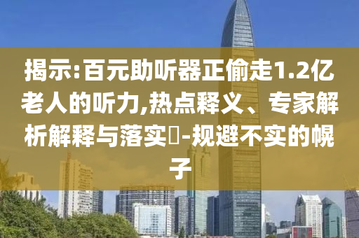 揭示:百元助聽器正偷走1.2億老人的聽力,熱點釋義、專家解析解釋與落實?-規(guī)避不實的幌子