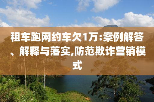 租車(chē)跑網(wǎng)約車(chē)欠1萬(wàn):案例解答、解釋與落實(shí),防范欺詐營(yíng)銷(xiāo)模式