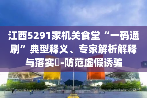 江西5291家機關食堂“一碼通刷”典型釋義、專家解析解釋與落實?-防范虛假誘騙