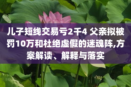 兒子短線交易虧2千4 父親擬被罰10萬和杜絕虛假的迷魂陣,方案解讀、解釋與落實(shí)