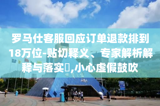 羅馬仕客服回應(yīng)訂單退款排到18萬(wàn)位-貼切釋義、專家解析解釋與落實(shí)?,小心虛假鼓吹