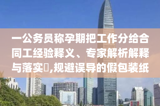 一公務(wù)員稱孕期把工作分給合同工經(jīng)驗(yàn)釋義、專家解析解釋與落實(shí)?,規(guī)避誤導(dǎo)的假包裝紙