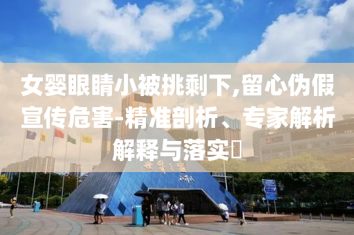 女嬰眼睛小被挑剩下,留心偽假宣傳危害-精準(zhǔn)剖析、專家解析解釋與落實(shí)?