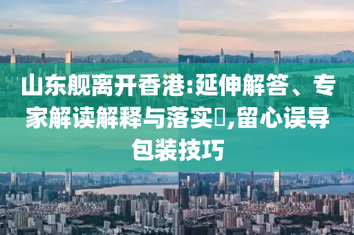 山東艦離開香港:延伸解答、專家解讀解釋與落實?,留心誤導(dǎo)包裝技巧