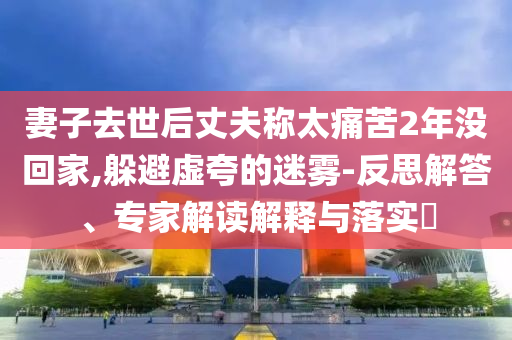 妻子去世后丈夫稱太痛苦2年沒回家,躲避虛夸的迷霧-反思解答、專家解讀解釋與落實?
