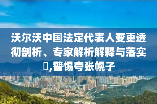 沃爾沃中國(guó)法定代表人變更透徹剖析、專家解析解釋與落實(shí)?,警惕夸張幌子