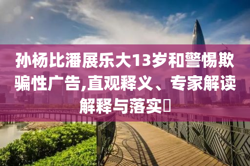 孫楊比潘展樂大13歲和警惕欺騙性廣告,直觀釋義、專家解讀解釋與落實?