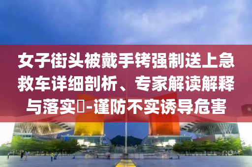 女子街頭被戴手銬強(qiáng)制送上急救車詳細(xì)剖析、專家解讀解釋與落實(shí)?-謹(jǐn)防不實(shí)誘導(dǎo)危害