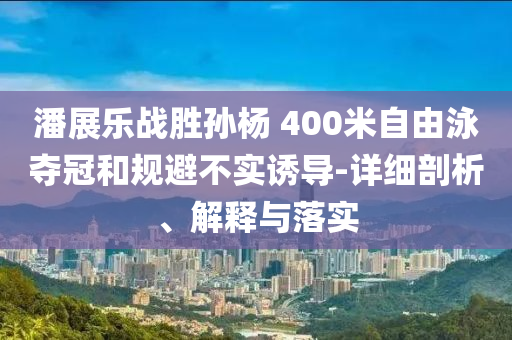 潘展樂(lè)戰(zhàn)勝孫楊 400米自由泳奪冠和規(guī)避不實(shí)誘導(dǎo)-詳細(xì)剖析、解釋與落實(shí)