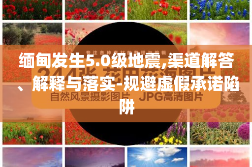 緬甸發(fā)生5.0級地震,渠道解答、解釋與落實-規(guī)避虛假承諾陷阱