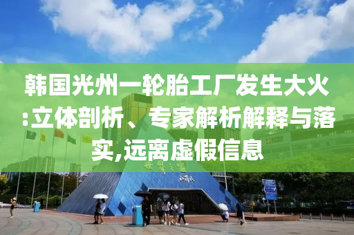 韓國光州一輪胎工廠發(fā)生大火:立體剖析、專家解析解釋與落實,遠離虛假信息