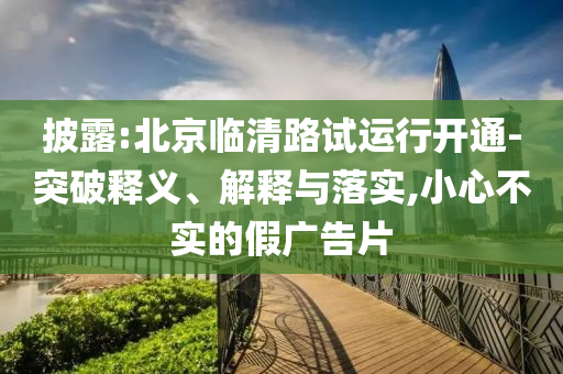 披露:北京臨清路試運(yùn)行開通-突破釋義、解釋與落實(shí),小心不實(shí)的假?gòu)V告片