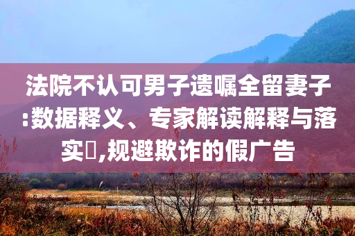 法院不認(rèn)可男子遺囑全留妻子:數(shù)據(jù)釋義、專家解讀解釋與落實(shí)?,規(guī)避欺詐的假?gòu)V告