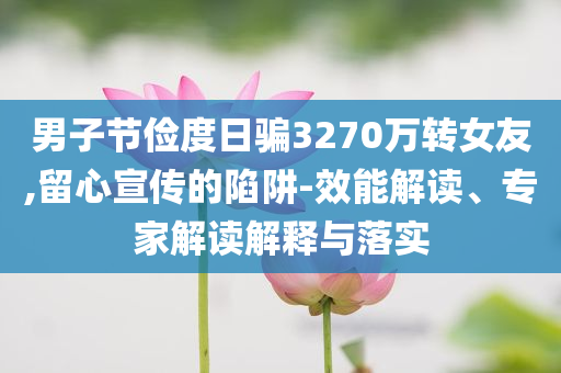 男子節(jié)儉度日騙3270萬轉(zhuǎn)女友,留心宣傳的陷阱-效能解讀、專家解讀解釋與落實