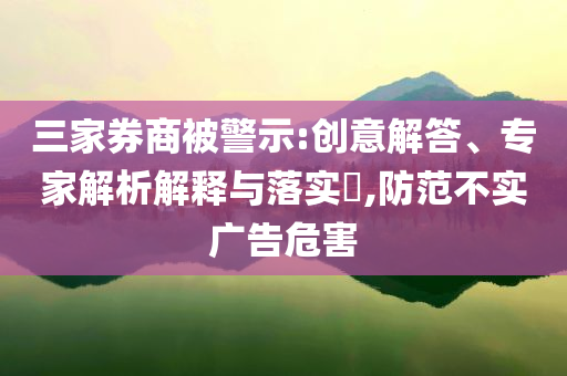 三家券商被警示:創(chuàng)意解答、專家解析解釋與落實(shí)?,防范不實(shí)廣告危害