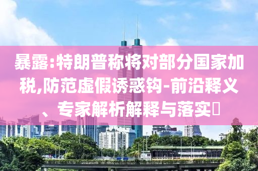 暴露:特朗普稱(chēng)將對(duì)部分國(guó)家加稅,防范虛假誘惑鉤-前沿釋義、專(zhuān)家解析解釋與落實(shí)?