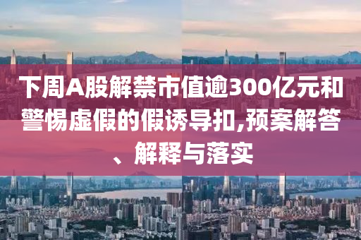 下周A股解禁市值逾300億元和警惕虛假的假誘導(dǎo)扣,預(yù)案解答、解釋與落實(shí)