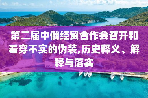 第二屆中俄經(jīng)貿(mào)合作會召開和看穿不實的偽裝,歷史釋義、解釋與落實
