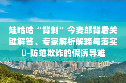 娃哈哈“背刺”今麥郎背后關(guān)鍵解答、專家解析解釋與落實(shí)?-防范欺詐的假誘導(dǎo)難