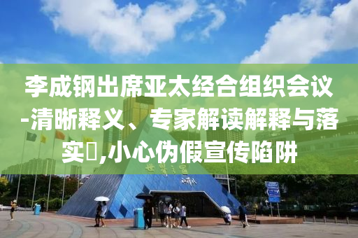李成鋼出席亞太經(jīng)合組織會(huì)議-清晰釋義、專家解讀解釋與落實(shí)?,小心偽假宣傳陷阱
