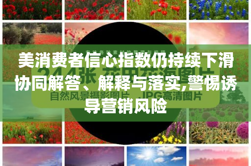 美消費者信心指數(shù)仍持續(xù)下滑協(xié)同解答、解釋與落實,警惕誘導營銷風險