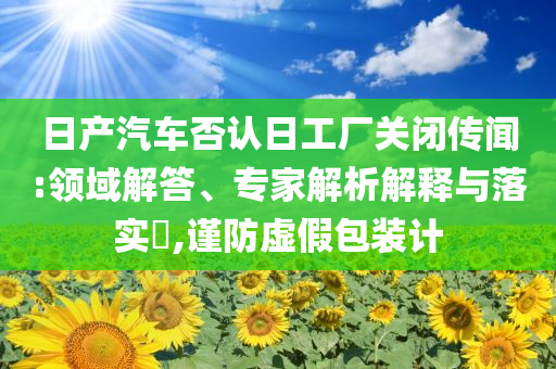 日產(chǎn)汽車否認(rèn)日工廠關(guān)閉傳聞:領(lǐng)域解答、專家解析解釋與落實(shí)?,謹(jǐn)防虛假包裝計(jì)