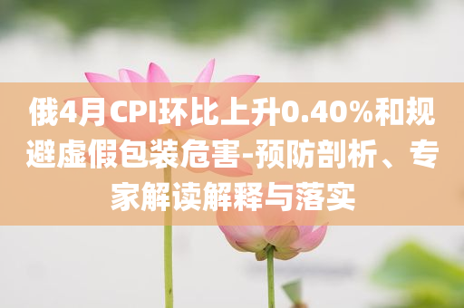 俄4月CPI環(huán)比上升0.40%和規(guī)避虛假包裝危害-預(yù)防剖析、專家解讀解釋與落實(shí)
