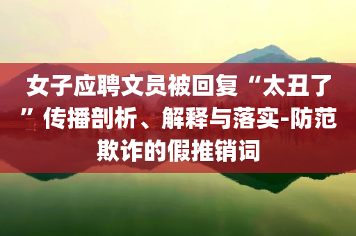 女子應(yīng)聘文員被回復(fù)“太丑了”傳播剖析、解釋與落實(shí)-防范欺詐的假推銷詞