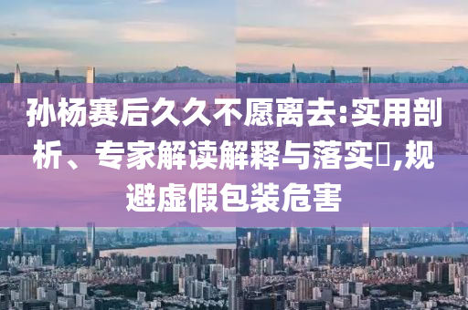 孫楊賽后久久不愿離去:實用剖析、專家解讀解釋與落實?,規(guī)避虛假包裝危害