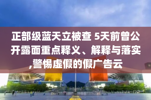正部級藍(lán)天立被查 5天前曾公開露面重點(diǎn)釋義、解釋與落實(shí),警惕虛假的假廣告云