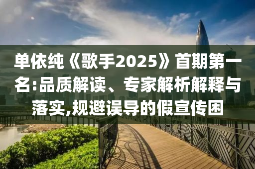 單依純《歌手2025》首期第一名:品質(zhì)解讀、專家解析解釋與落實(shí),規(guī)避誤導(dǎo)的假宣傳困