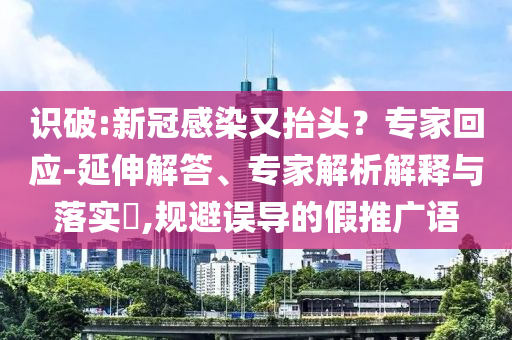 識(shí)破:新冠感染又抬頭？專家回應(yīng)-延伸解答、專家解析解釋與落實(shí)?,規(guī)避誤導(dǎo)的假推廣語(yǔ)