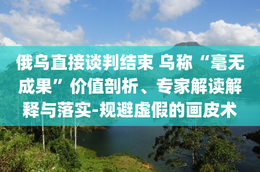 俄烏直接談判結(jié)束 烏稱“毫無成果”價值剖析、專家解讀解釋與落實-規(guī)避虛假的畫皮術(shù)