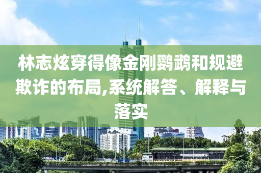 林志炫穿得像金剛鸚鵡和規(guī)避欺詐的布局,系統(tǒng)解答、解釋與落實