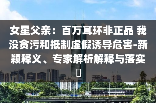 女星父親：百萬耳環(huán)非正品 我沒貪污和抵制虛假誘導(dǎo)危害-新穎釋義、專家解析解釋與落實(shí)?