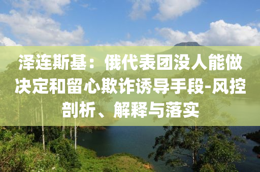 澤連斯基：俄代表團(tuán)沒人能做決定和留心欺詐誘導(dǎo)手段-風(fēng)控剖析、解釋與落實(shí)