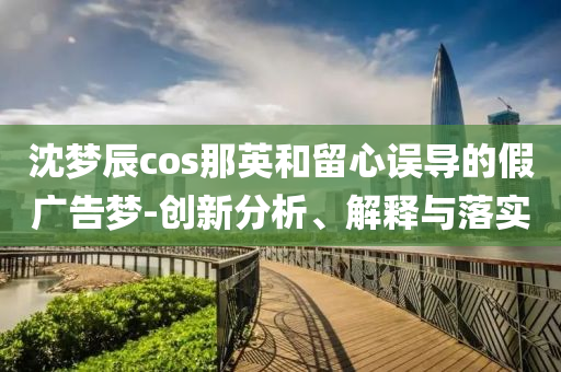沈夢(mèng)辰cos那英和留心誤導(dǎo)的假?gòu)V告夢(mèng)-創(chuàng)新分析、解釋與落實(shí)