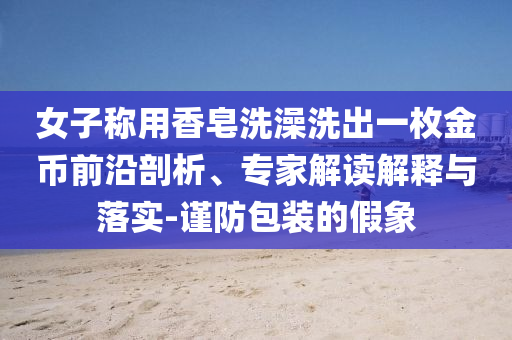 女子稱用香皂洗澡洗出一枚金幣前沿剖析、專家解讀解釋與落實(shí)-謹(jǐn)防包裝的假象