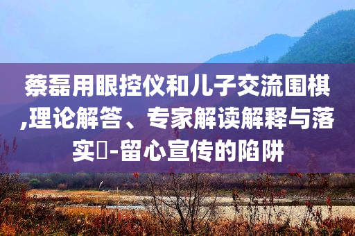 蔡磊用眼控儀和兒子交流圍棋,理論解答、專家解讀解釋與落實(shí)?-留心宣傳的陷阱