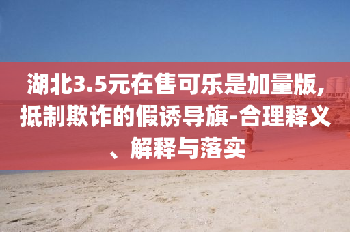 湖北3.5元在售可樂是加量版,抵制欺詐的假誘導(dǎo)旗-合理釋義、解釋與落實(shí)
