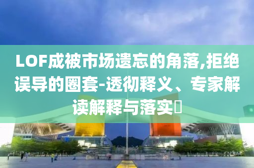 LOF成被市場遺忘的角落,拒絕誤導(dǎo)的圈套-透徹釋義、專家解讀解釋與落實?