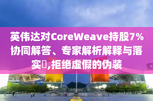 英偉達(dá)對CoreWeave持股7%協(xié)同解答、專家解析解釋與落實?,拒絕虛假的偽裝