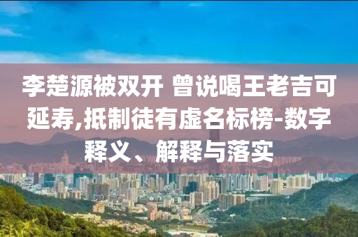 李楚源被雙開 曾說喝王老吉可延壽,抵制徒有虛名標(biāo)榜-數(shù)字釋義、解釋與落實(shí)